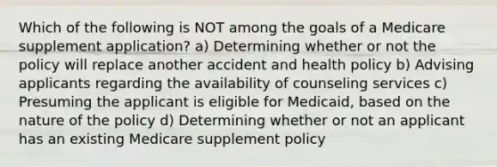 Which of the following is NOT among the goals of a Medicare supplement application? a) Determining whether or not the policy will replace another accident and health policy b) Advising applicants regarding the availability of counseling services c) Presuming the applicant is eligible for Medicaid, based on the nature of the policy d) Determining whether or not an applicant has an existing Medicare supplement policy