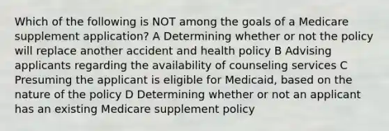 Which of the following is NOT among the goals of a Medicare supplement application? A Determining whether or not the policy will replace another accident and health policy B Advising applicants regarding the availability of counseling services C Presuming the applicant is eligible for Medicaid, based on the nature of the policy D Determining whether or not an applicant has an existing Medicare supplement policy