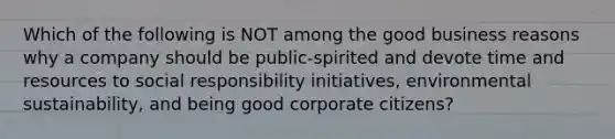 Which of the following is NOT among the good business reasons why a company should be public-spirited and devote time and resources to social responsibility initiatives, environmental sustainability, and being good corporate citizens?