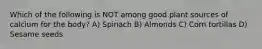 Which of the following is NOT among good plant sources of calcium for the body? A) Spinach B) Almonds C) Corn tortillas D) Sesame seeds