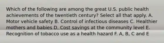 Which of the following are among the great U.S. public health achievements of the twentieth century? Select all that apply. A. Motor vehicle safety B. Control of infectious diseases C. Healthier mothers and babies D. Cost savings at the community level E. Recognition of tobacco use as a health hazard F. A, B, C and E