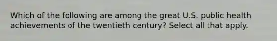 Which of the following are among the great U.S. public health achievements of the twentieth century? Select all that apply.