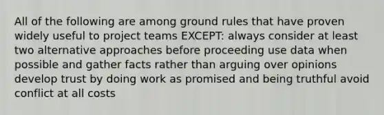 All of the following are among ground rules that have proven widely useful to project teams EXCEPT: always consider at least two alternative approaches before proceeding use data when possible and gather facts rather than arguing over opinions develop trust by doing work as promised and being truthful avoid conflict at all costs