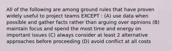 All of the following are among ground rules that have proven widely useful to project teams EXCEPT : (A) use data when possible and gather facts rather than arguing over opinions (B) maintain focus and spend the most time and energy on important issues (C) always consider at least 2 alternative approaches before proceeding (D) avoid conflict at all costs