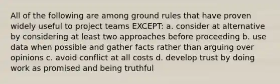 All of the following are among ground rules that have proven widely useful to project teams EXCEPT: a. consider at alternative by considering at least two approaches before proceeding b. use data when possible and gather facts rather than arguing over opinions c. avoid conflict at all costs d. develop trust by doing work as promised and being truthful