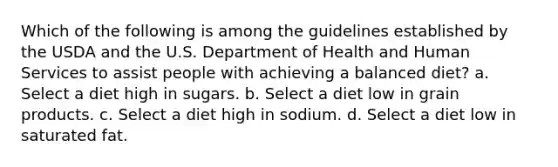 Which of the following is among the guidelines established by the USDA and the U.S. Department of Health and Human Services to assist people with achieving a balanced diet? a. Select a diet high in sugars. b. Select a diet low in grain products. c. Select a diet high in sodium. d. Select a diet low in saturated fat.