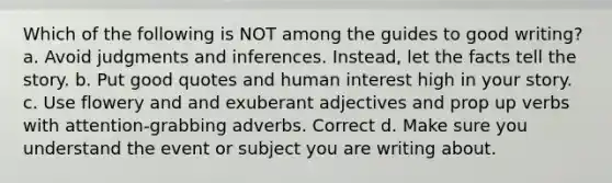 Which of the following is NOT among the guides to good writing? a. Avoid judgments and inferences. Instead, let the facts tell the story. b. Put good quotes and human interest high in your story. c. Use flowery and and exuberant adjectives and prop up verbs with attention-grabbing adverbs. Correct d. Make sure you understand the event or subject you are writing about.