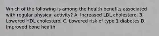 Which of the following is among the health benefits associated with regular physical activity? A. Increased LDL cholesterol B. Lowered HDL cholesterol C. Lowered risk of type 1 diabetes D. Improved bone health