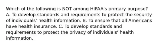 Which of the following is NOT among HIPAA's primary purpose? A. To develop standards and requirements to protect the security of individuals' health information. B. To ensure that all Americans have health insurance. C. To develop standards and requirements to protect the privacy of individuals' health information.