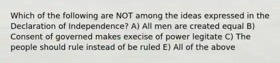 Which of the following are NOT among the ideas expressed in the Declaration of Independence? A) All men are created equal B) Consent of governed makes execise of power legitate C) The people should rule instead of be ruled E) All of the above