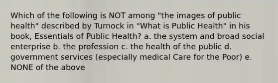 Which of the following is NOT among "the images of public health" described by Turnock in "What is Public Health" in his book, Essentials of Public Health? a. the system and broad social enterprise b. the profession c. the health of the public d. government services (especially medical Care for the Poor) e. NONE of the above