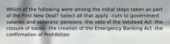 Which of the following were among the initial steps taken as part of the First New Deal? Select all that apply. -cuts to government salaries and veterans' pensions -the veto of the Volstead Act -the closure of banks -the creation of the Emergency Banking Act -the confirmation of Prohibition