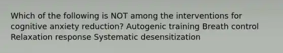 Which of the following is NOT among the interventions for cognitive anxiety reduction? Autogenic training Breath control Relaxation response Systematic desensitization