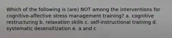 Which of the following is (are) NOT among the interventions for cognitive-affective stress management training? a. cognitive restructuring b. relaxation skills c. self-instructional training d. systematic desensitization e. a and c