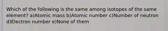 Which of the following is the same among isotopes of the same element? a)Atomic mass b)Atomic number c)Number of neutron d)Electron number e)None of them