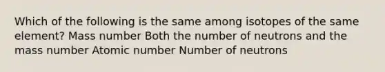 Which of the following is the same among isotopes of the same element? Mass number Both the number of neutrons and the mass number Atomic number Number of neutrons