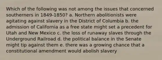 Which of the following was not among the issues that concerned southerners in 1849-1850? a. Northern abolitionists were agitating against slavery in the District of Columbia b. the admission of California as a free state might set a precedent for Utah and New Mexico c. the loss of runaway slaves through the Underground Railroad d. the political balance in the Senate might tip against them e. there was a growing chance that a constitutional amendment would abolish slavery