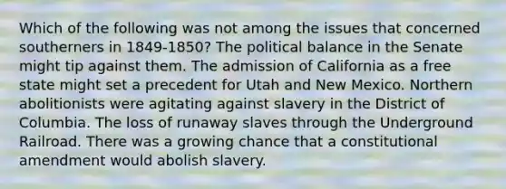 Which of the following was not among the issues that concerned southerners in 1849-1850? The political balance in the Senate might tip against them. The admission of California as a free state might set a precedent for Utah and New Mexico. Northern abolitionists were agitating against slavery in the District of Columbia. The loss of runaway slaves through the Underground Railroad. There was a growing chance that a constitutional amendment would abolish slavery.