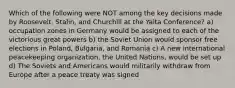 Which of the following were NOT among the key decisions made by Roosevelt, Stalin, and Churchill at the Yalta Conference? a) occupation zones in Germany would be assigned to each of the victorious great powers b) the Soviet Union would sponsor free elections in Poland, Bulgaria, and Romania c) A new international peacekeeping organization, the United Nations, would be set up d) The Soviets and Americans would militarily withdraw from Europe after a peace treaty was signed