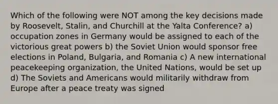 Which of the following were NOT among the key decisions made by Roosevelt, Stalin, and Churchill at the Yalta Conference? a) occupation zones in Germany would be assigned to each of the victorious great powers b) the Soviet Union would sponsor free elections in Poland, Bulgaria, and Romania c) A new international peacekeeping organization, the United Nations, would be set up d) The Soviets and Americans would militarily withdraw from Europe after a peace treaty was signed