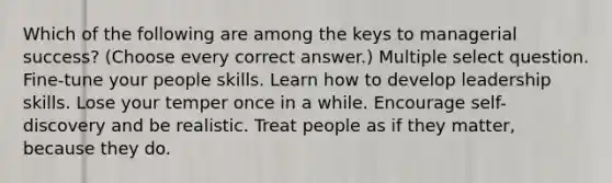 Which of the following are among the keys to managerial success? (Choose every correct answer.) Multiple select question. Fine-tune your people skills. Learn how to develop leadership skills. Lose your temper once in a while. Encourage self-discovery and be realistic. Treat people as if they matter, because they do.