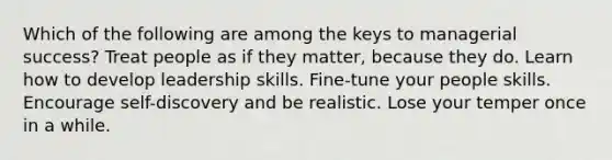 Which of the following are among the keys to managerial success? Treat people as if they matter, because they do. Learn how to develop leadership skills. Fine-tune your people skills. Encourage self-discovery and be realistic. Lose your temper once in a while.