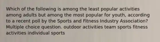 Which of the following is among the least popular activities among adults but among the most popular for youth, according to a recent poll by the Sports and Fitness Industry Association? Multiple choice question. outdoor activities team sports fitness activities individual sports