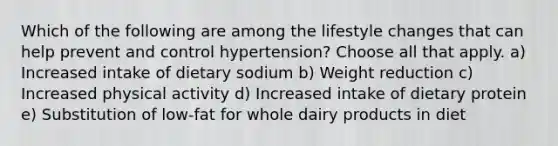 Which of the following are among the lifestyle changes that can help prevent and control hypertension? Choose all that apply. a) Increased intake of dietary sodium b) Weight reduction c) Increased physical activity d) Increased intake of dietary protein e) Substitution of low-fat for whole dairy products in diet