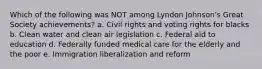 Which of the following was NOT among Lyndon Johnson's Great Society achievements? a. Civil rights and voting rights for blacks b. Clean water and clean air legislation c. Federal aid to education d. Federally funded medical care for the elderly and the poor e. Immigration liberalization and reform