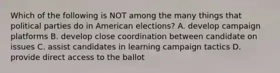 Which of the following is NOT among the many things that political parties do in American elections? A. develop campaign platforms B. develop close coordination between candidate on issues C. assist candidates in learning campaign tactics D. provide direct access to the ballot