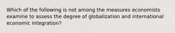 Which of the following is not among the measures economists examine to assess the degree of globalization and international economic​ integration?