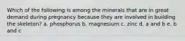 Which of the following is among the minerals that are in great demand during pregnancy because they are involved in building the skeleton? a. phosphorus b. magnesium c. zinc d. a and b e. b and c