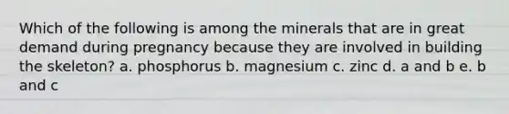 Which of the following is among the minerals that are in great demand during pregnancy because they are involved in building the skeleton? a. phosphorus b. magnesium c. zinc d. a and b e. b and c