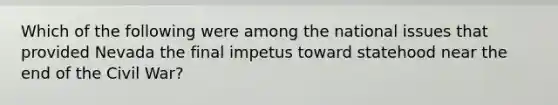Which of the following were among the national issues that provided Nevada the final impetus toward statehood near the end of the Civil War?