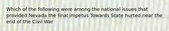 Which of the following were among the national issues that provided Nevada the final impetus Towards State hurted near the end of the Civil War