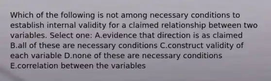 Which of the following is not among necessary conditions to establish internal validity for a claimed relationship between two variables. Select one: A.evidence that direction is as claimed B.all of these are necessary conditions C.construct validity of each variable D.none of these are necessary conditions E.correlation between the variables