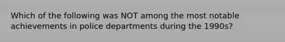 Which of the following was NOT among the most notable achievements in police departments during the 1990s?