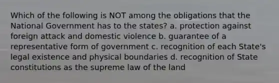 Which of the following is NOT among the obligations that the National Government has to the states? a. protection against foreign attack and domestic violence b. guarantee of a representative form of government c. recognition of each State's legal existence and physical boundaries d. recognition of State constitutions as the supreme law of the land