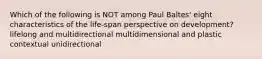 Which of the following is NOT among Paul Baltes' eight characteristics of the life-span perspective on development? lifelong and multidirectional multidimensional and plastic contextual unidirectional