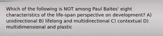 Which of the following is NOT among Paul Baltes' eight characteristics of the life-span perspective on development? A) unidirectional B) lifelong and multidirectional C) contextual D) multidimensional and plastic