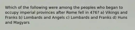 Which of the following were among the peoples who began to occupy imperial provinces after Rome fell in 476? a) Vikings and Franks b) Lombards and Angels c) Lombards and Franks d) Huns and Magyars