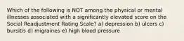 Which of the following is NOT among the physical or mental illnesses associated with a significantly elevated score on the Social Readjustment Rating Scale? a) depression b) ulcers c) bursitis d) migraines e) high blood pressure