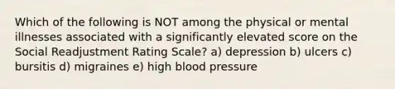 Which of the following is NOT among the physical or mental illnesses associated with a significantly elevated score on the Social Readjustment Rating Scale? a) depression b) ulcers c) bursitis d) migraines e) high blood pressure