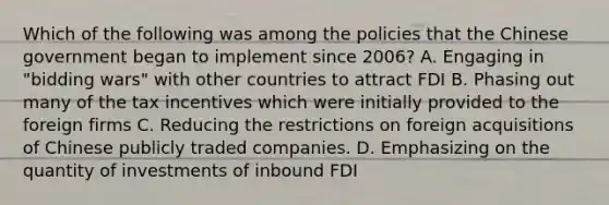 Which of the following was among the policies that the Chinese government began to implement since 2006? A. Engaging in "bidding wars" with other countries to attract FDI B. Phasing out many of the tax incentives which were initially provided to the foreign firms C. Reducing the restrictions on foreign acquisitions of Chinese publicly traded companies. D. Emphasizing on the quantity of investments of inbound FDI