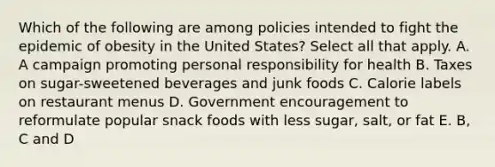 Which of the following are among policies intended to fight the epidemic of obesity in the United States? Select all that apply. A. A campaign promoting personal responsibility for health B. Taxes on sugar-sweetened beverages and junk foods C. Calorie labels on restaurant menus D. Government encouragement to reformulate popular snack foods with less sugar, salt, or fat E. B, C and D