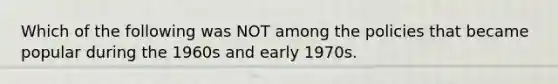 Which of the following was NOT among the policies that became popular during the 1960s and early 1970s.