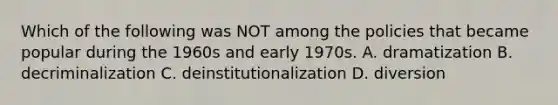 Which of the following was NOT among the policies that became popular during the 1960s and early 1970s. A. dramatization B. decriminalization C. deinstitutionalization D. diversion