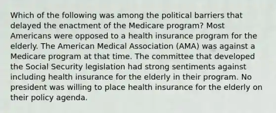 Which of the following was among the political barriers that delayed the enactment of the Medicare program? Most Americans were opposed to a health insurance program for the elderly. The American Medical Association (AMA) was against a Medicare program at that time. The committee that developed the Social Security legislation had strong sentiments against including health insurance for the elderly in their program. No president was willing to place health insurance for the elderly on their policy agenda.