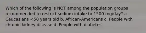 Which of the following is NOT among the population groups recommended to restrict sodium intake to 1500 mg/day? a. Caucasians <50 years old b. African-Americans c. People with chronic kidney disease d. People with diabetes