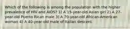 Which of the following is among the population with the higher prevalence of HIV and AIDS? 1) A 15-year-old Asian girl 2) A 27-year-old Puerto Rican male 3) A 70-year-old African-American woman 4) A 40-year-old male of Italian descent